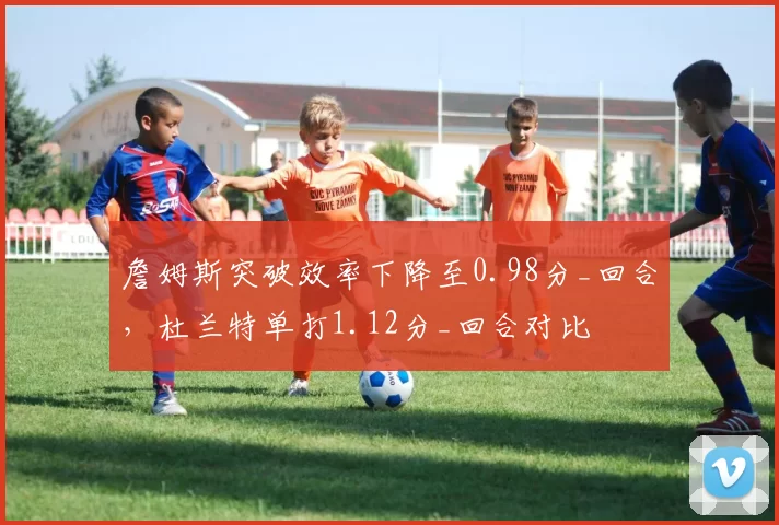 詹姆斯突破效率下降至0.98分_回合,杜兰特单打1.12分_回合对比