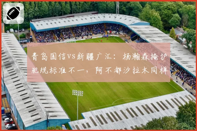 青岛国信vs新疆广汇：杨瀚森掩护犯规标准不一，阿不都沙拉木同样动作却被吹罚