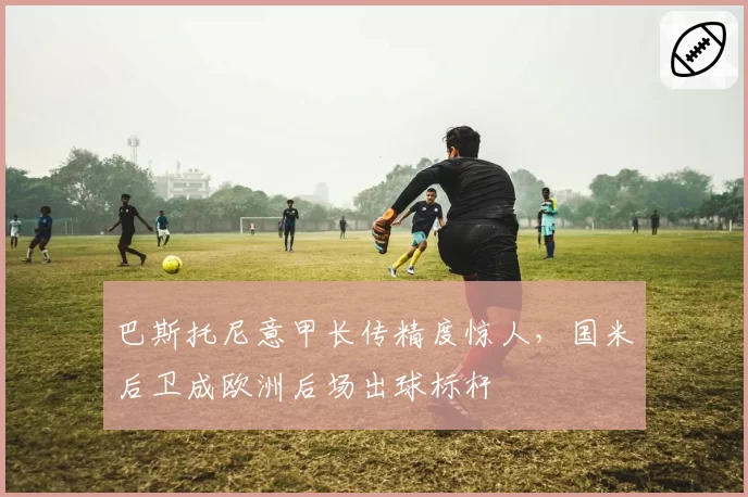巴斯托尼意甲长传精度惊人,国米后卫成欧洲后场出球标杆
