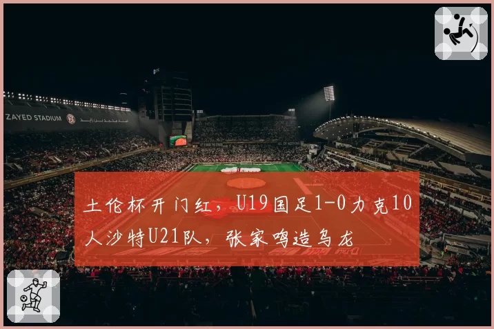 土伦杯开门红，U19国足1-0力克10人沙特U21队，张家鸣造乌龙