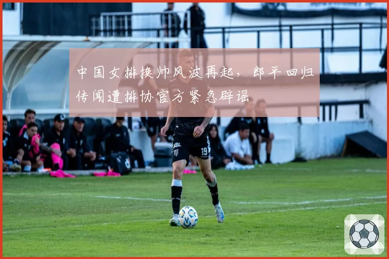 中国女排换帅风波再起,郎平回归传闻遭排协官方紧急辟谣