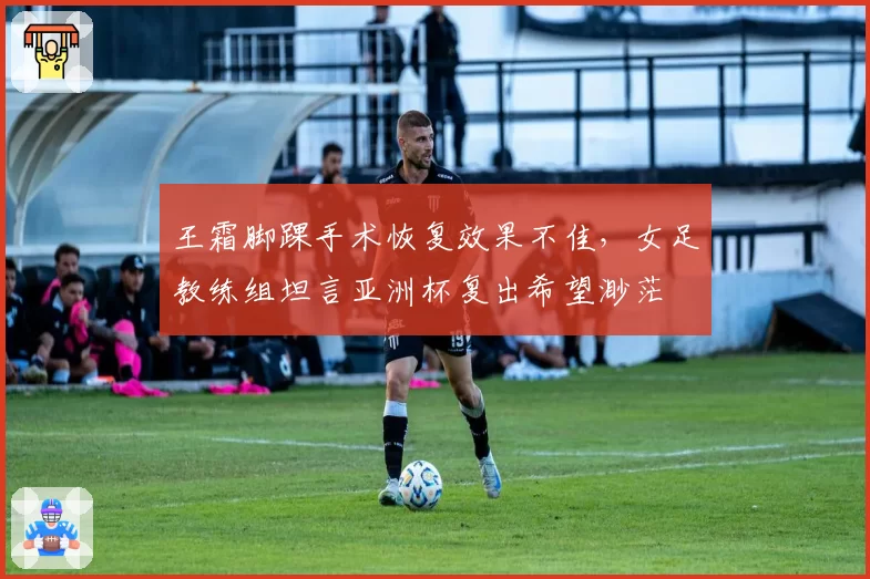 王霜脚踝手术恢复效果不佳，女足教练组坦言亚洲杯复出希望渺茫