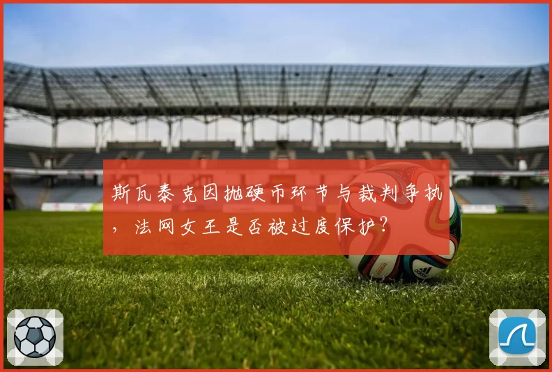 斯瓦泰克因抛硬币环节与裁判争执,法网女王是否被过度保护?