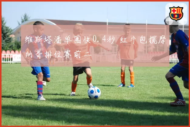 维斯塔潘单圈快0.4秒 红牛包揽摩纳哥排位赛前二