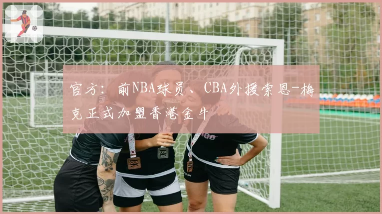 官方:前NBA球员、CBA外援索恩-梅克正式加盟香港金牛