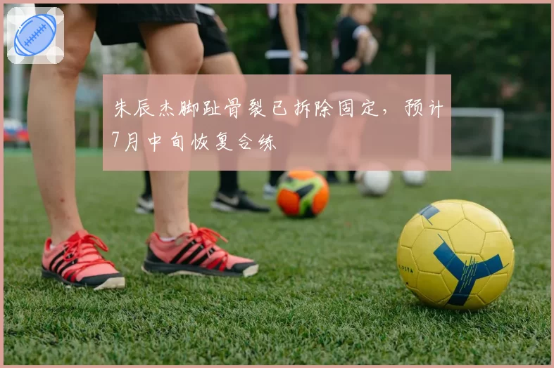 朱辰杰脚趾骨裂已拆除固定，预计7月中旬恢复合练