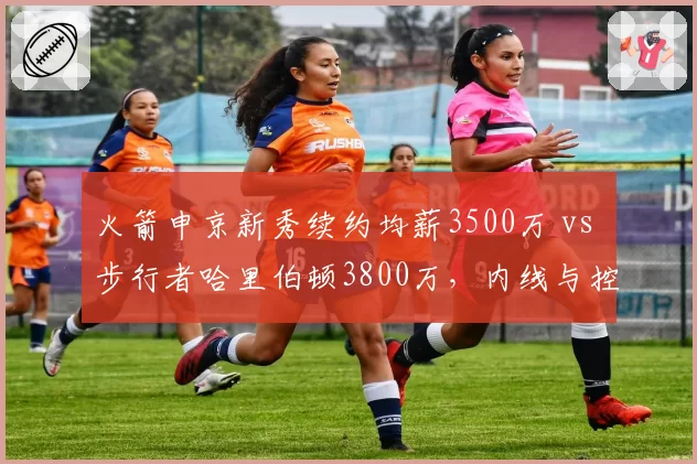 火箭申京新秀续约均薪3500万 vs 步行者哈里伯顿3800万，内线与控卫薪资错配