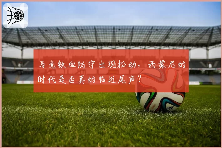 马竞铁血防守出现松动,西蒙尼的时代是否真的临近尾声?