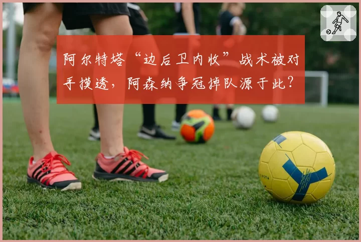 阿尔特塔“边后卫内收”战术被对手摸透，阿森纳争冠掉队源于此？