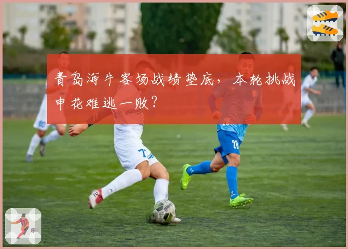 青岛海牛客场战绩垫底，本轮挑战申花难逃一败？