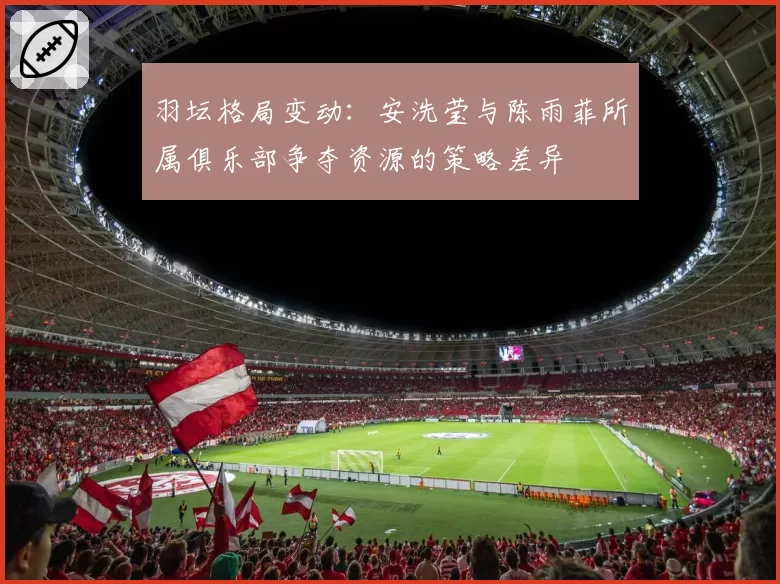 羽坛格局变动：安洗莹与陈雨菲所属俱乐部争夺资源的策略差异
