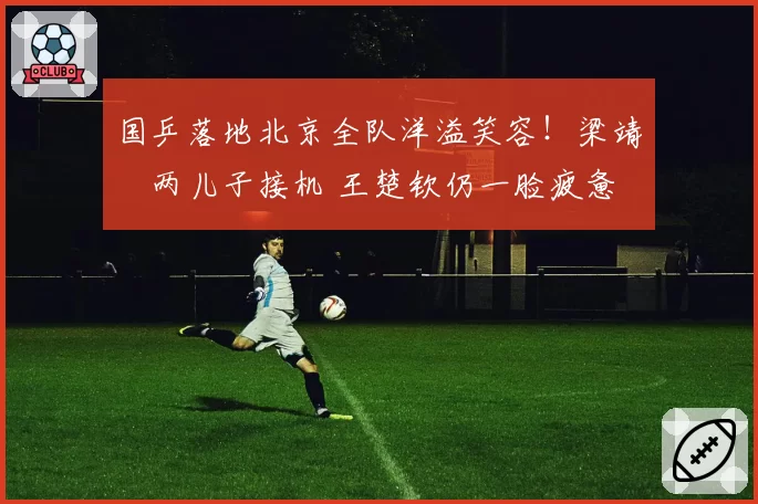 国乒落地北京全队洋溢笑容！梁靖崑两儿子接机 王楚钦仍一脸疲惫