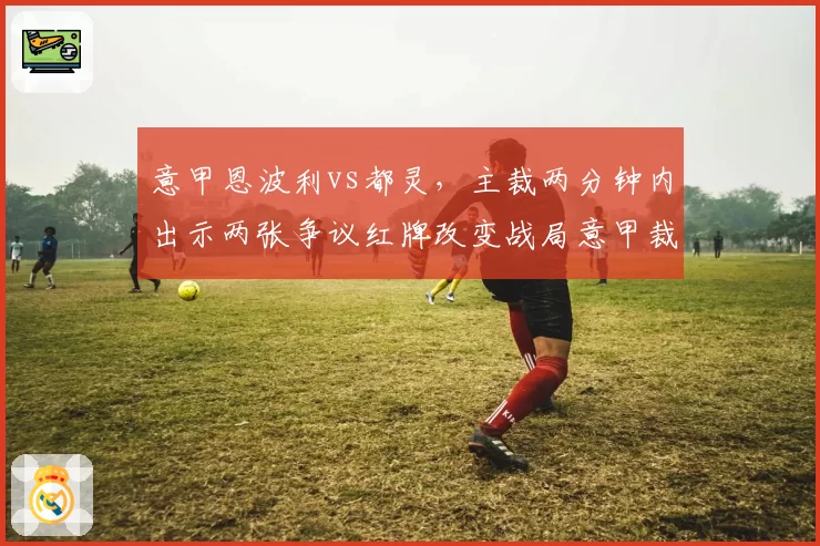意甲恩波利vs都灵，主裁两分钟内出示两张争议红牌改变战局意甲裁判委员会面临问责