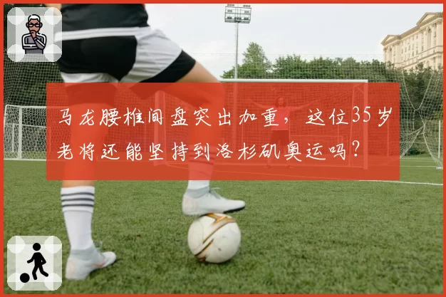 马龙腰椎间盘突出加重，这位35岁老将还能坚持到洛杉矶奥运吗？