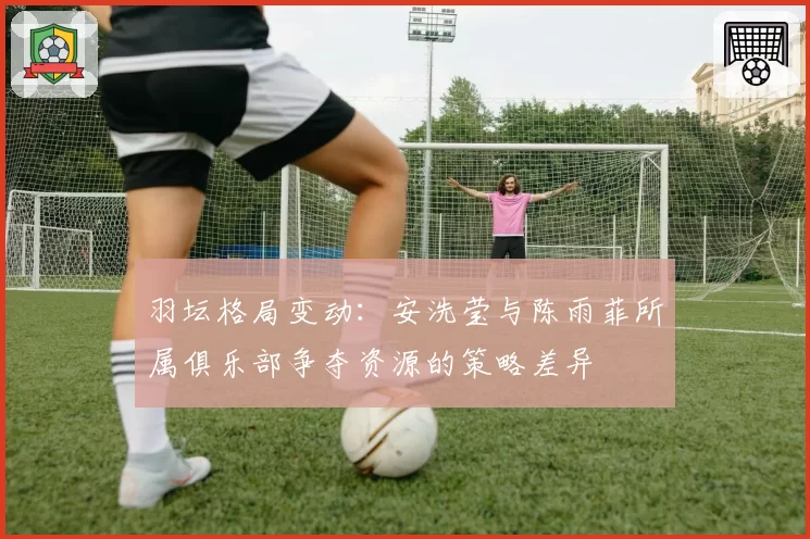 羽坛格局变动:安洗莹与陈雨菲所属俱乐部争夺资源的策略差异