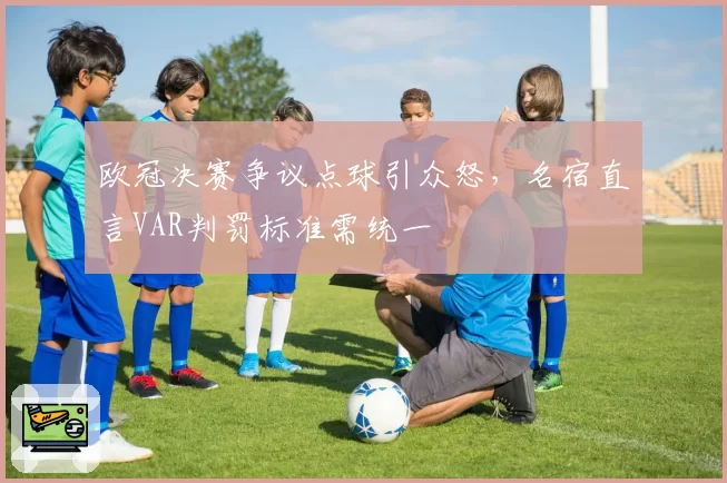 欧冠决赛争议点球引众怒，名宿直言VAR判罚标准需统一
