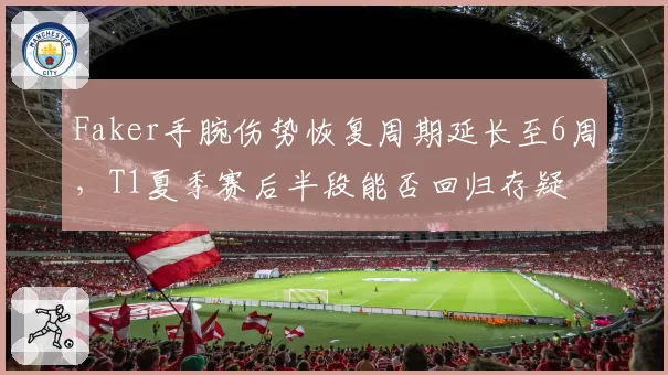 Faker手腕伤势恢复周期延长至6周，T1夏季赛后半段能否回归存疑