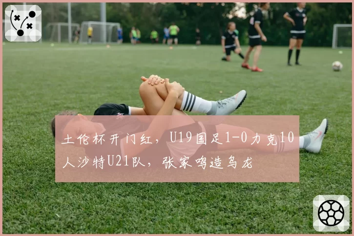 土伦杯开门红，U19国足1-0力克10人沙特U21队，张家鸣造乌龙