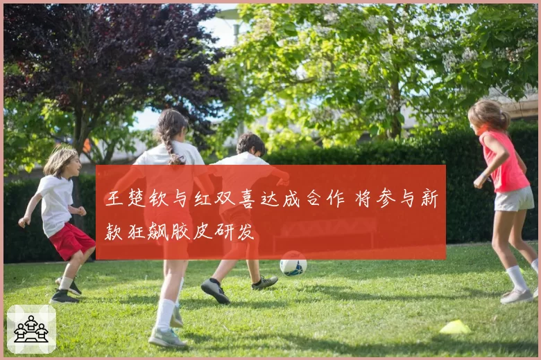 王楚钦与红双喜达成合作 将参与新款狂飙胶皮研发