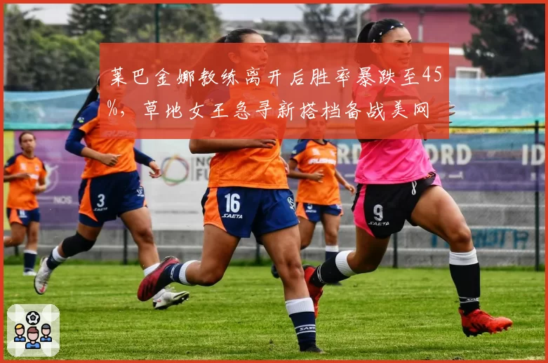 莱巴金娜教练离开后胜率暴跌至45%,草地女王急寻新搭档备战美网