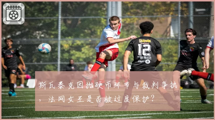 斯瓦泰克因抛硬币环节与裁判争执,法网女王是否被过度保护?