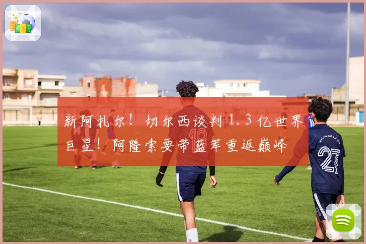 新阿扎尔！切尔西谈判 1.3 亿世界巨星！阿隆索要带蓝军重返巅峰