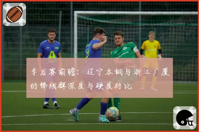 季后赛前瞻：辽宁本钢与浙江广厦的锋线群深度与硬度对比