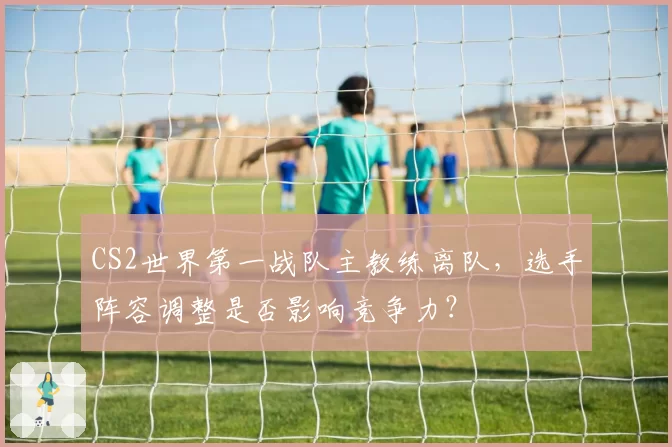 CS2世界第一战队主教练离队，选手阵容调整是否影响竞争力？