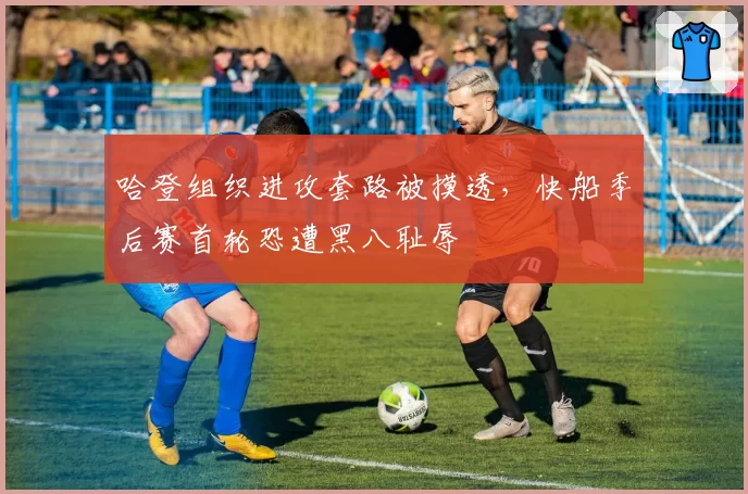 哈登组织进攻套路被摸透，快船季后赛首轮恐遭黑八耻辱