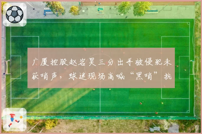 广厦控股赵岩昊三分出手被侵犯未获哨声，球迷现场高喊“黑哨”抗议