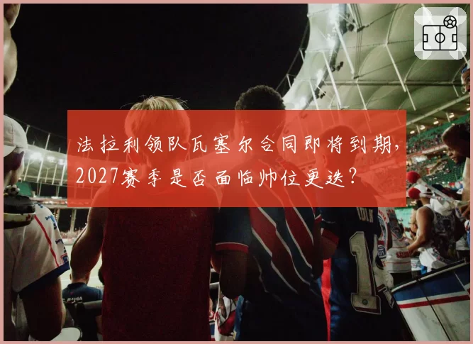 法拉利领队瓦塞尔合同即将到期,2027赛季是否面临帅位更迭?