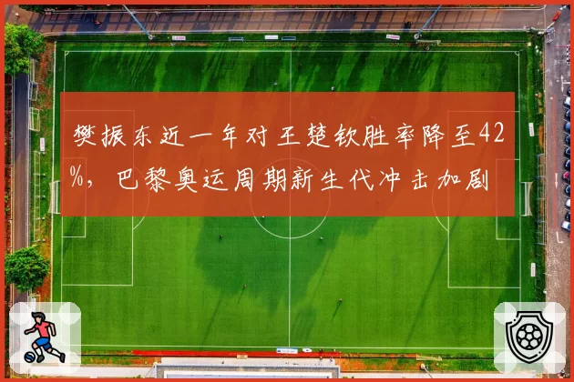 樊振东近一年对王楚钦胜率降至42%，巴黎奥运周期新生代冲击加剧