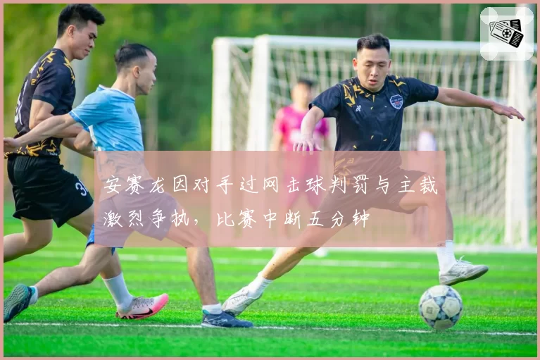 安赛龙因对手过网击球判罚与主裁激烈争执,比赛中断五分钟