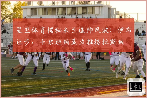 星空体育揭秘米兰选帅风波：伊布让步，卡尔迪纳莱力推格拉斯纳