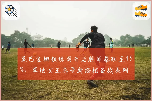莱巴金娜教练离开后胜率暴跌至45%,草地女王急寻新搭档备战美网