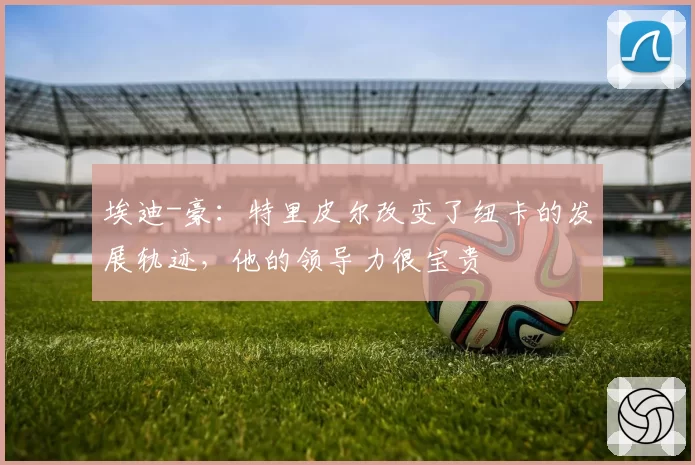 埃迪-豪：特里皮尔改变了纽卡的发展轨迹，他的领导力很宝贵