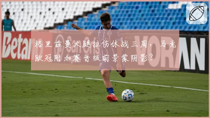 格里兹曼大腿拉伤休战三周，马竞欧冠附加赛晋级前景蒙阴影？