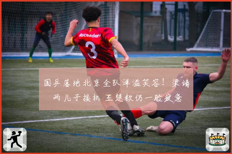国乒落地北京全队洋溢笑容！梁靖崑两儿子接机 王楚钦仍一脸疲惫