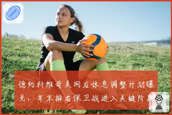 德约科维奇美网后休息调整计划曝光,年末排名保卫战进入关键阶段