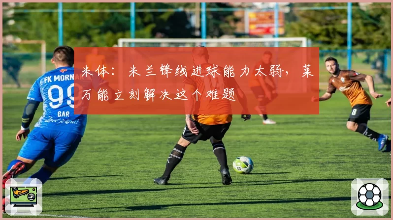 米体：米兰锋线进球能力太弱，莱万能立刻解决这个难题