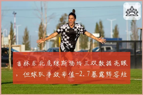 吉林东北虎琼斯场均三双数据亮眼，但球队净效率值-2.7暴露阵容短板