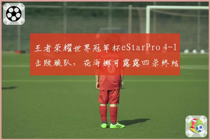 王者荣耀世界冠军杯eStarPro 4-1击败狼队，花海娜可露露四杀终结比赛