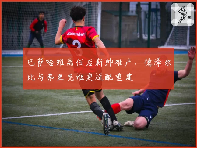 巴萨哈维离任后新帅难产,德泽尔比与弗里克谁更适配重建