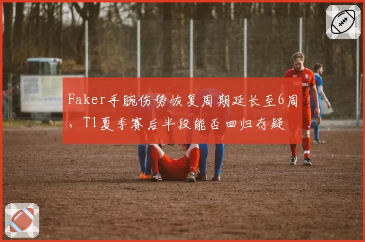 Faker手腕伤势恢复周期延长至6周，T1夏季赛后半段能否回归存疑
