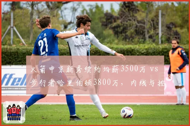 火箭申京新秀续约均薪3500万 vs 步行者哈里伯顿3800万，内线与控卫薪资错配