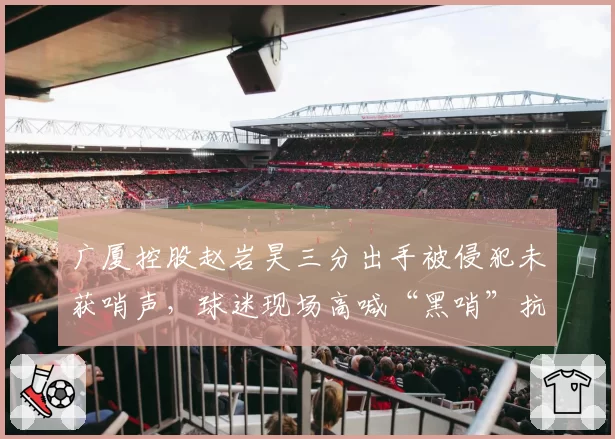 广厦控股赵岩昊三分出手被侵犯未获哨声，球迷现场高喊“黑哨”抗议