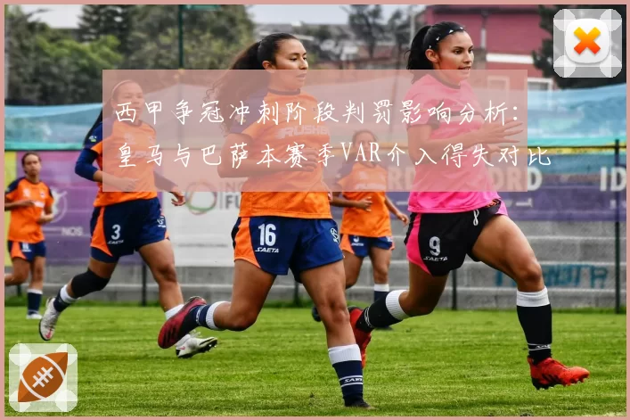 西甲争冠冲刺阶段判罚影响分析：皇马与巴萨本赛季VAR介入得失对比