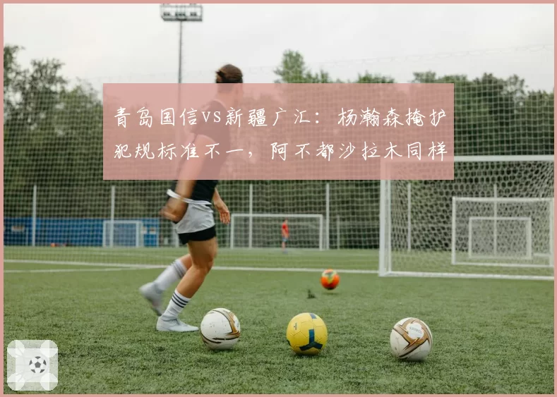 青岛国信vs新疆广汇：杨瀚森掩护犯规标准不一，阿不都沙拉木同样动作却被吹罚