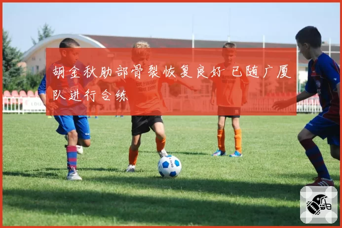 胡金秋肋部骨裂恢复良好 已随广厦队进行合练