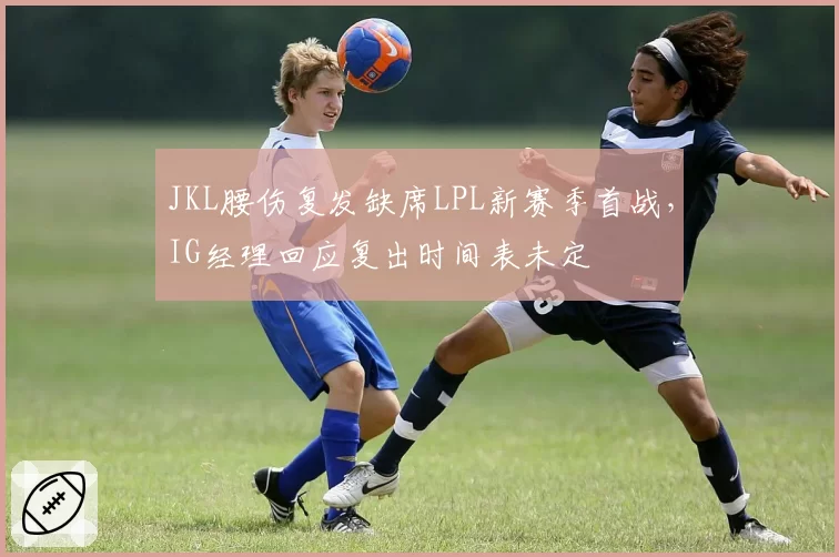 JKL腰伤复发缺席LPL新赛季首战，IG经理回应复出时间表未定